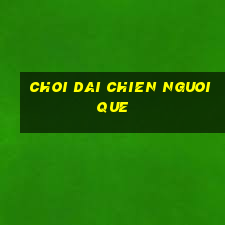 choi dai chien nguoi que