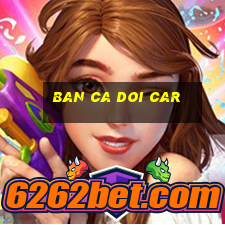 ban ca doi car