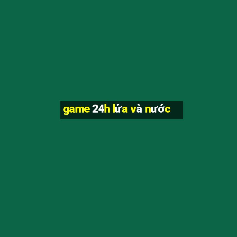 game 24h lửa và nước