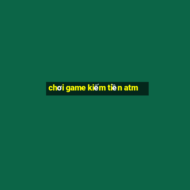 chơi game kiếm tiền atm