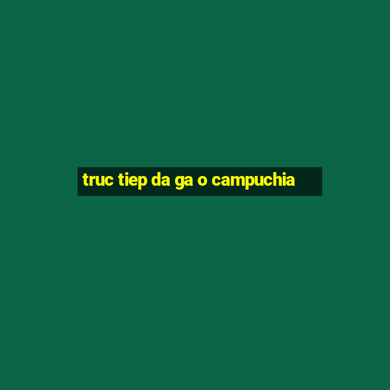 truc tiep da ga o campuchia