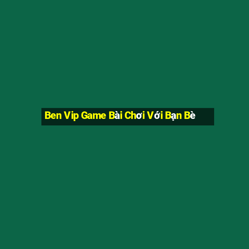 Ben Vip Game Bài Chơi Với Bạn Bè