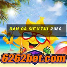 ban ca sieu thi 2020