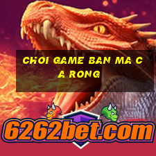 choi game ban ma ca rong