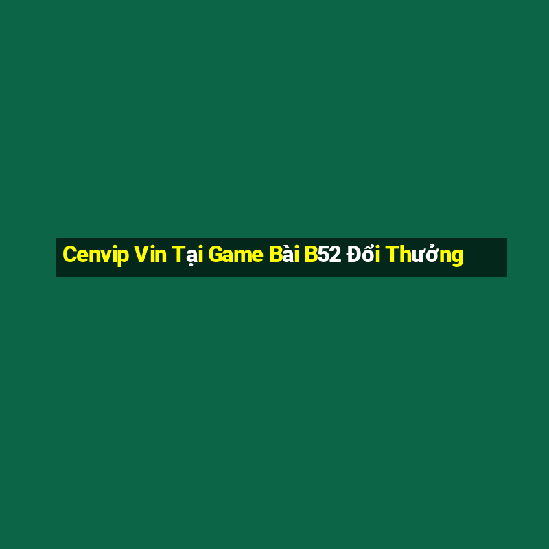 Cenvip Vin Tại Game Bài B52 Đổi Thưởng