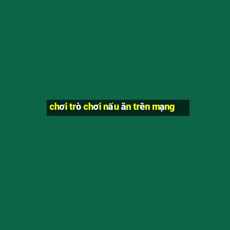 chơi trò chơi nấu ăn trên mạng