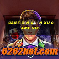 game bắn cá ăn xu game vui