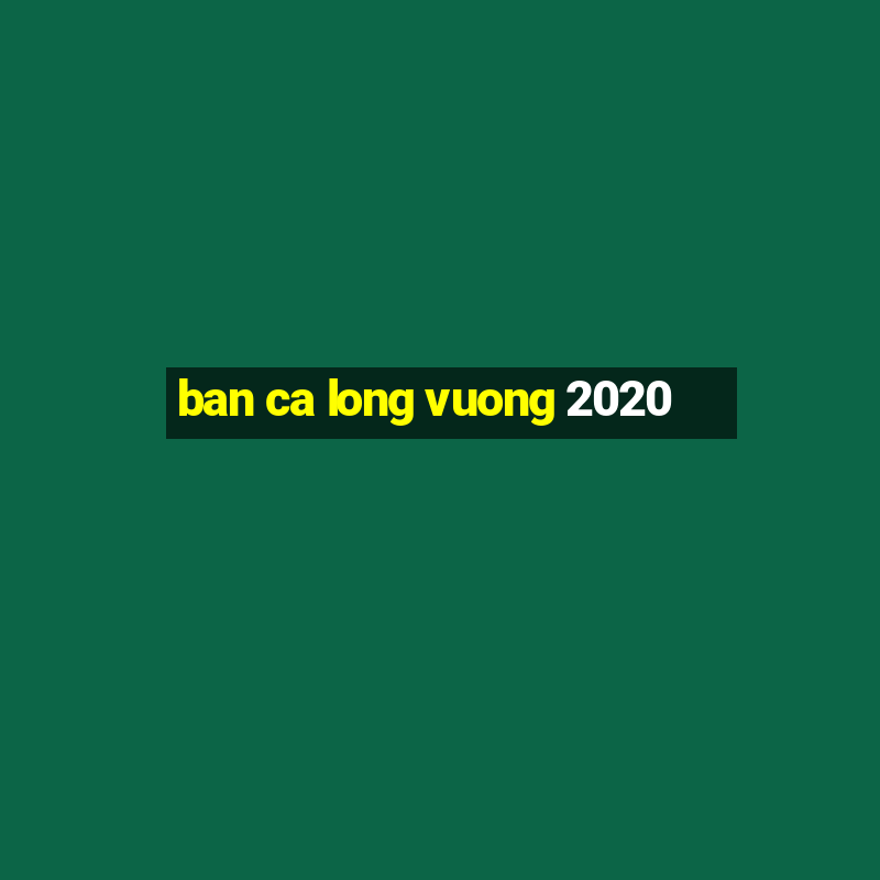 ban ca long vuong 2020