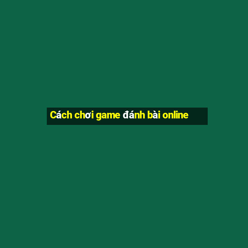 Cách chơi game đánh bài online