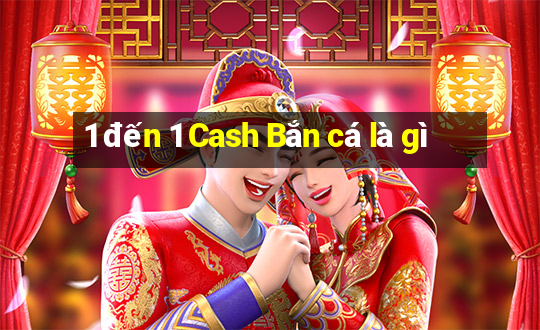 1 đến 1 Cash Bắn cá là gì