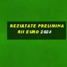 rezultate preliminarii euro 2024